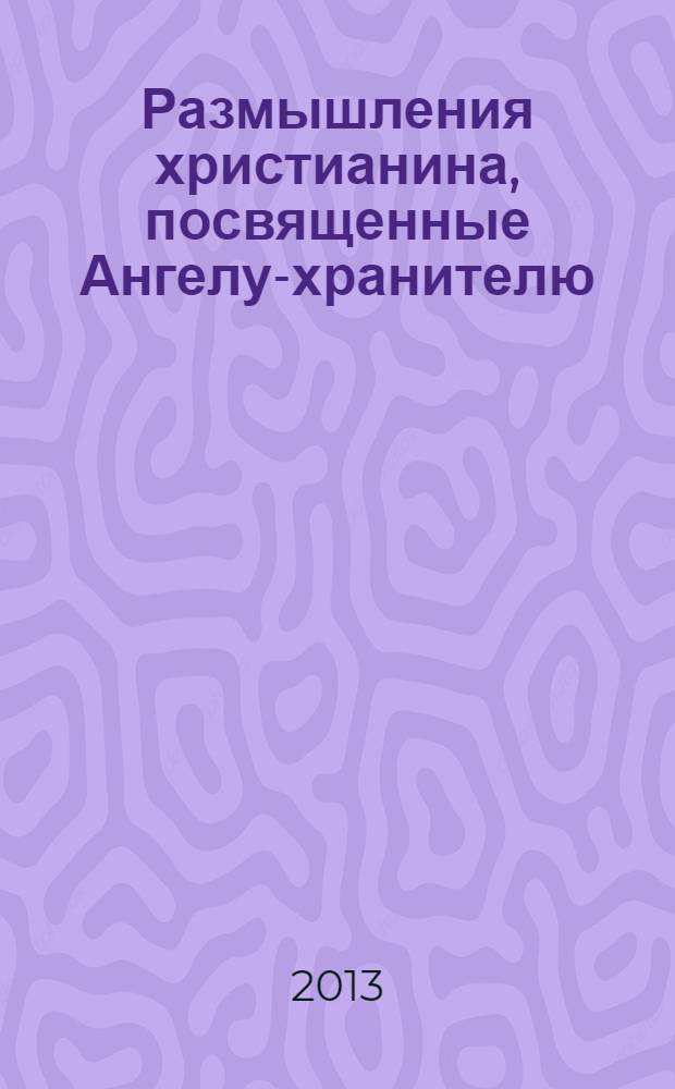 Размышления христианина, посвященные Ангелу-хранителю : на каждый день в продолжение месяца с приложением канона и молитвенного обращения к Ангелу-хранителю