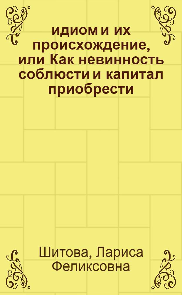 350 идиом и их происхождение, или Как невинность соблюсти и капитал приобрести = 350 idioms with their origin, or The idiomatic cake you can eat and have it too : фразеологический словарь