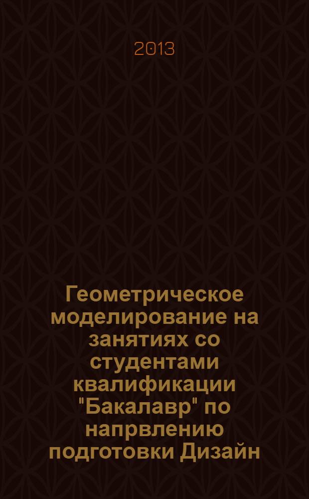 Геометрическое моделирование на занятиях со студентами квалификации "Бакалавр" по напрвлению подготовки Дизайн, Декоративно-прикладное искусство и народные промыслы : монография