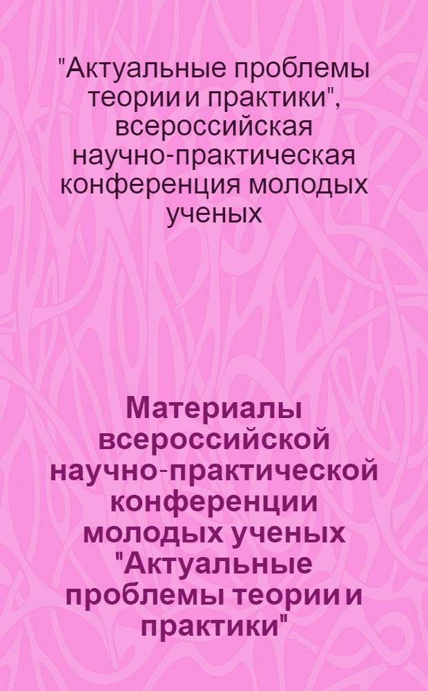 Материалы всероссийской научно-практической конференции молодых ученых "Актуальные проблемы теории и практики", 27 апреля 2012 г.