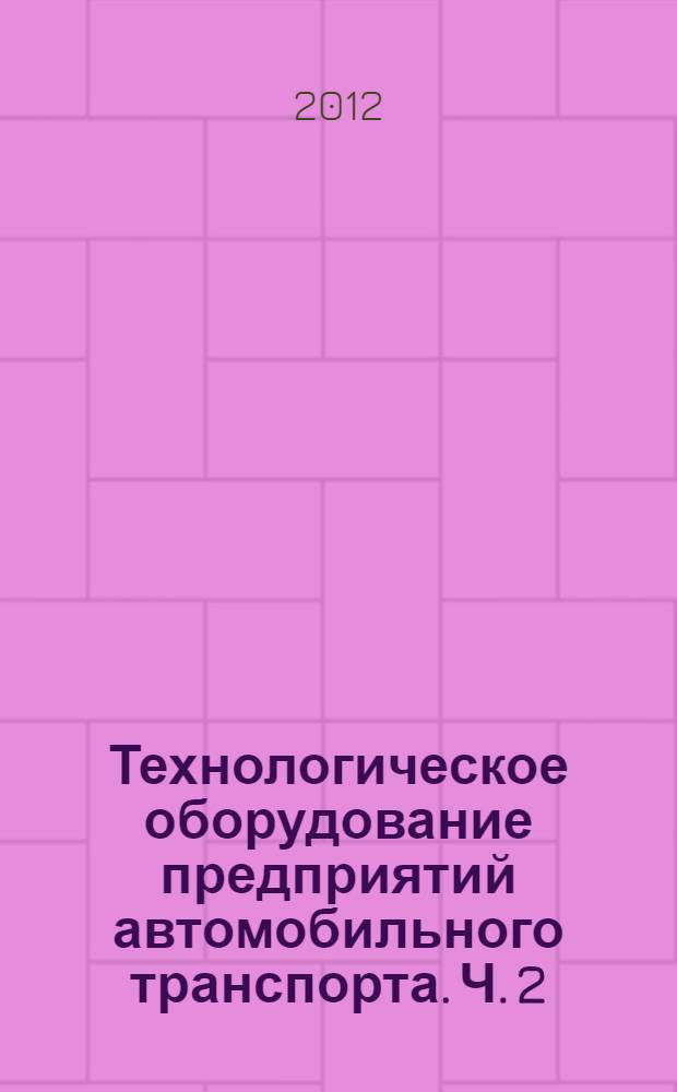 Технологическое оборудование предприятий автомобильного транспорта. Ч. 2 : Типаж, проектирование и эксплуатация технологического оборудования
