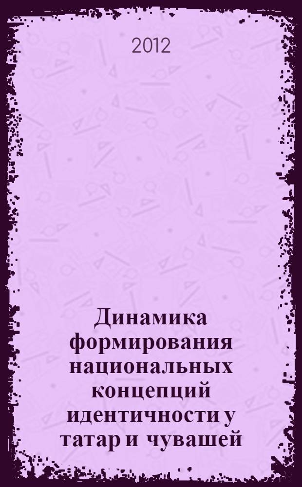 Динамика формирования национальных концепций идентичности у татар и чувашей : от конфессионального к этнонациональному : доклад на научной сессии Чувашского государственного института гуманитарных наук по итогам работы за 2012 год