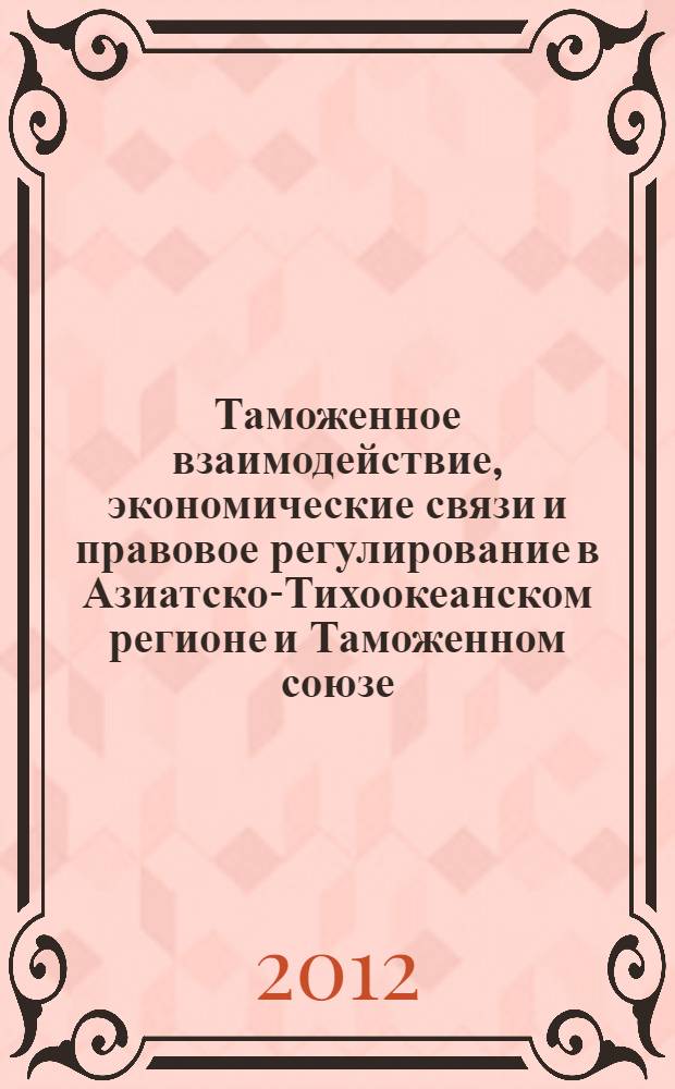 Таможенное взаимодействие, экономические связи и правовое регулирование в Азиатско-Тихоокеанском регионе и Таможенном союзе = Customs cooperation, economic relations and legal regulation in Asian Pacific region and in the Customs Union : сборник материалов международной научной конференции, 18-21 сентября 2012 г