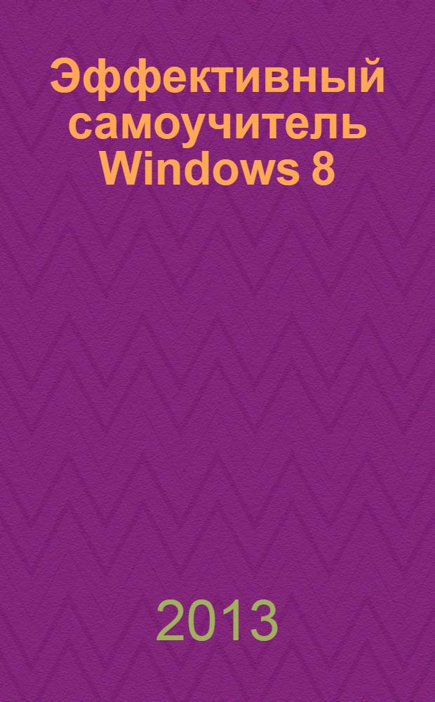Эффективный самоучитель Windows 8 : использование, настройки, полезные приемы