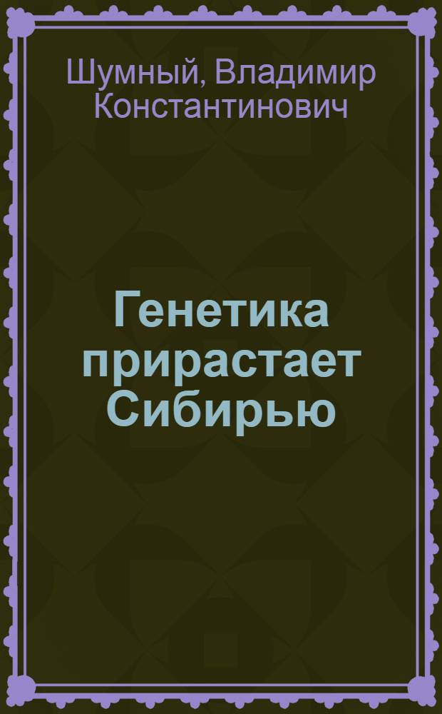 Генетика прирастает Сибирью = Genetics is enhanced by Siberia : первые два десятилетия Института цитологии и генетики СО АН СССР - начало и становление