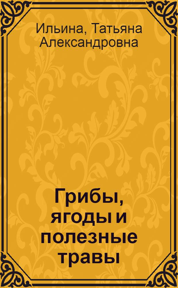 Грибы, ягоды и полезные травы : описания растений, места произрастания, рецепты заготовок, кулинарные блюда : большая иллюстрированная энциклопедия
