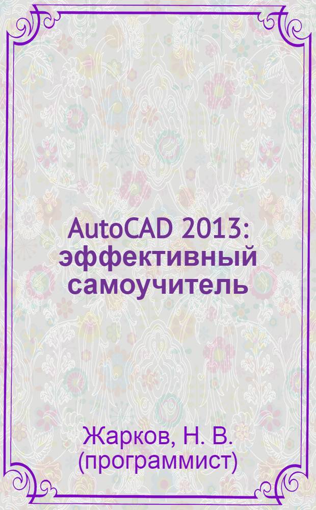 AutoCAD 2013 : эффективный самоучитель : все от черчения, нанесения размеров, текста и штриховки до работы с блоками и палитрами, использования привязок, трехмерных построений и создания взаимосвязанных чертежей