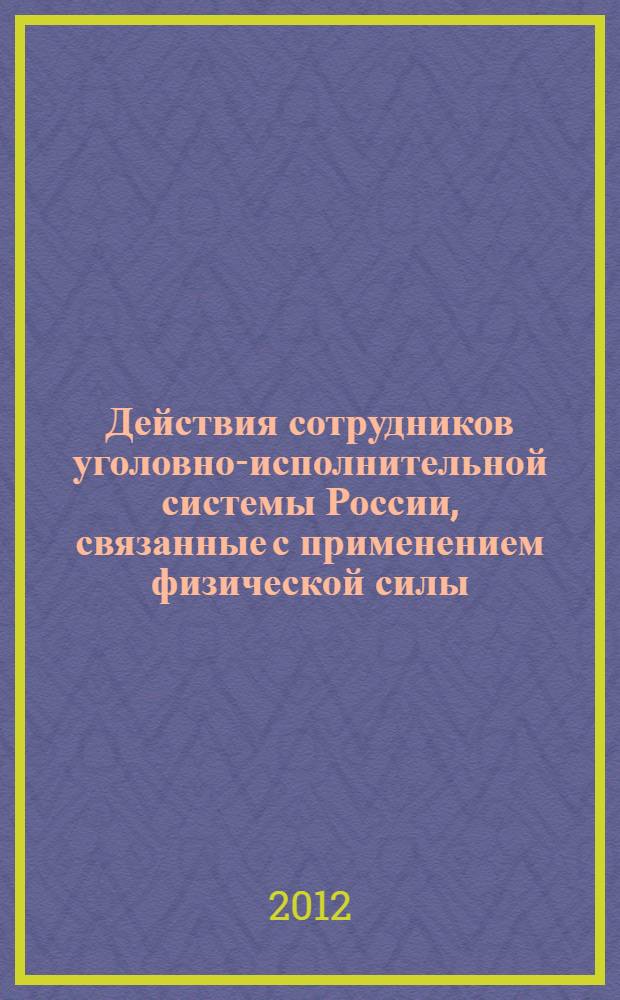 Действия сотрудников уголовно-исполнительной системы России, связанные с применением физической силы, специальных средств и оружия : практические рекомендации