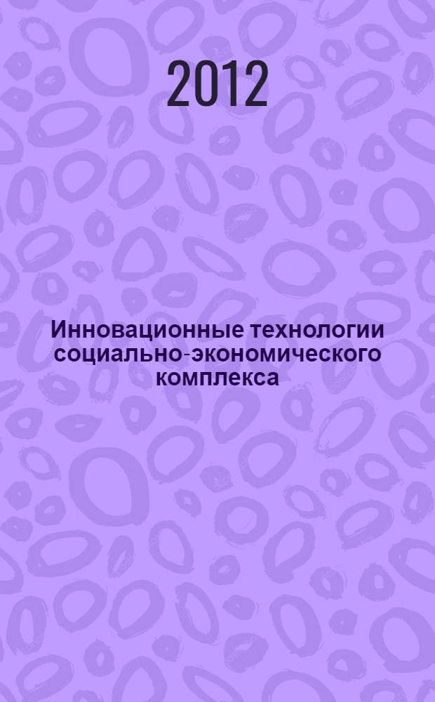 Инновационные технологии социально-экономического комплекса = The innovation techologies of social and economic complex : IV международная научно-практическая конференция 14-15 ноября 2012 : сборник научных трудов