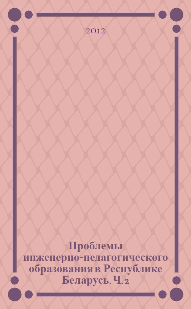Проблемы инженерно-педагогического образования в Республике Беларусь. Ч. 2