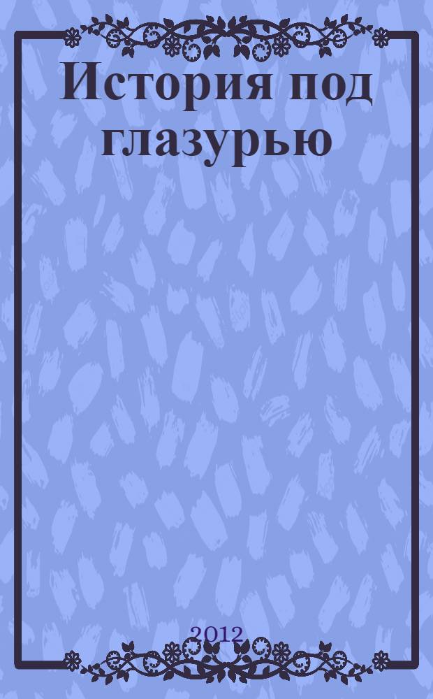 История под глазурью : советский агитационный и тематический фарфор : выставка с 26 апреля по 9 сентября 2012 года : каталог