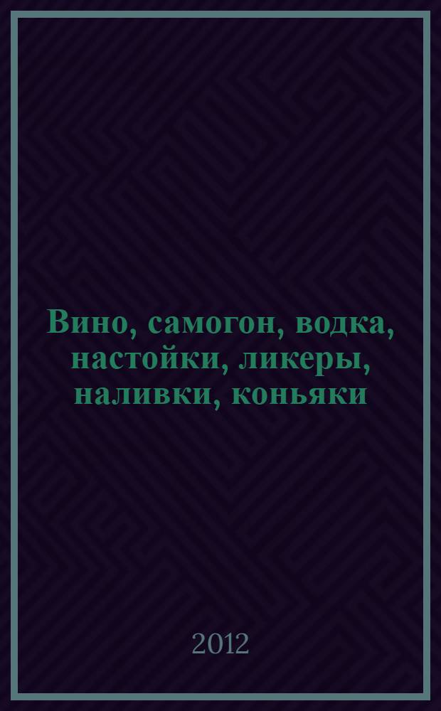Вино, самогон, водка, настойки, ликеры, наливки, коньяки : 600 рецептов : полусладкие и сухие вина, десертные и крепленые вина, крепкие спиртные напитки, технологии приготовления, способы хранения, конструкции самогонных аппаратов
