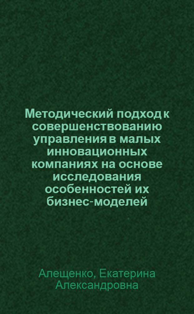 Методический подход к совершенствованию управления в малых инновационных компаниях на основе исследования особенностей их бизнес-моделей : автореф. дис. на соиск. учен. степ. к. э. н. : специальность 08.00.05 <Экономика и управление народным хозяйством по отраслям и сферам деятельности>