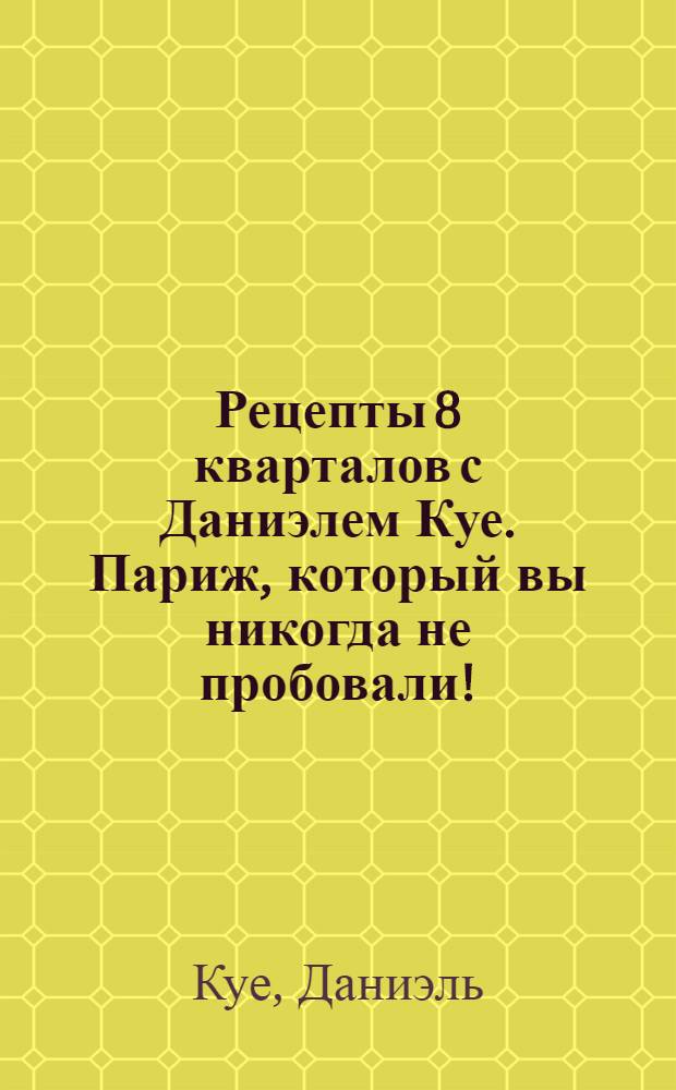 Рецепты 8 кварталов с Даниэлем Куе. Париж, который вы никогда не пробовали! : мировые кухни: африканская, арабская, еврейская, греческая, индийская, азиатская и другие