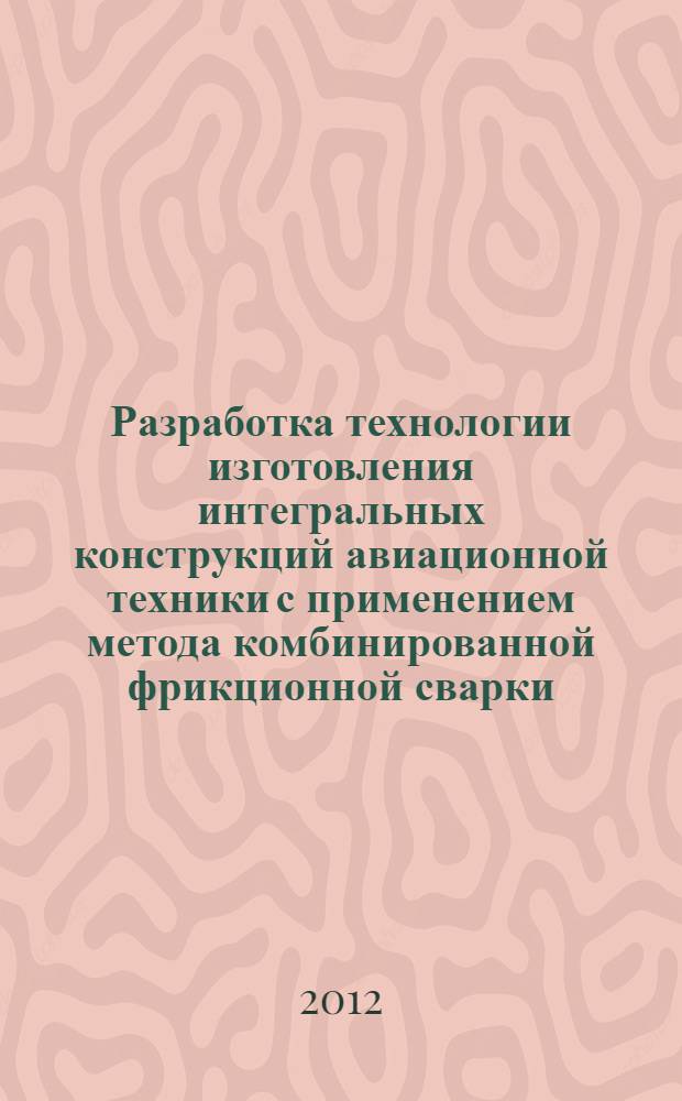 Разработка технологии изготовления интегральных конструкций авиационной техники с применением метода комбинированной фрикционной сварки : автореф. дис. на соиск. учен. степ. к. т. н. : специальность 05.07.02 <Проектирование, конструкция и производство летательных аппаратов>