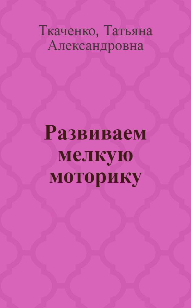 Развиваем мелкую моторику : развитие интеллекта, речевых навыков, памяти, внимания, восприятия, пластики у детей 3-6 лет