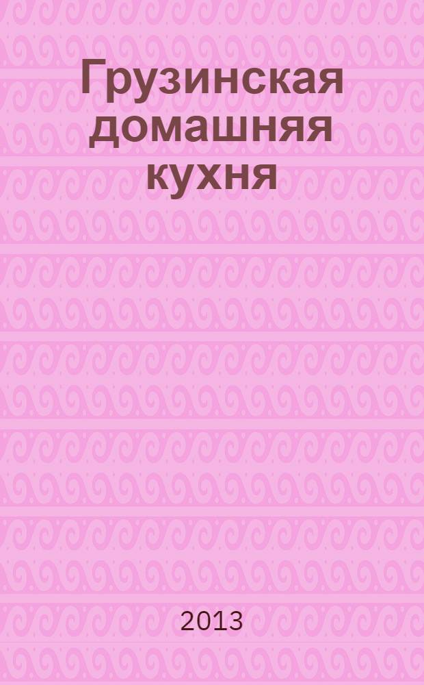 Грузинская домашняя кухня : лобио, сациви, хачапури, или Вкусная Грузия : только лучшие рецепты, домашний вкус, строгие пропорции, секретные ингредиенты, украшение и сервировка блюд