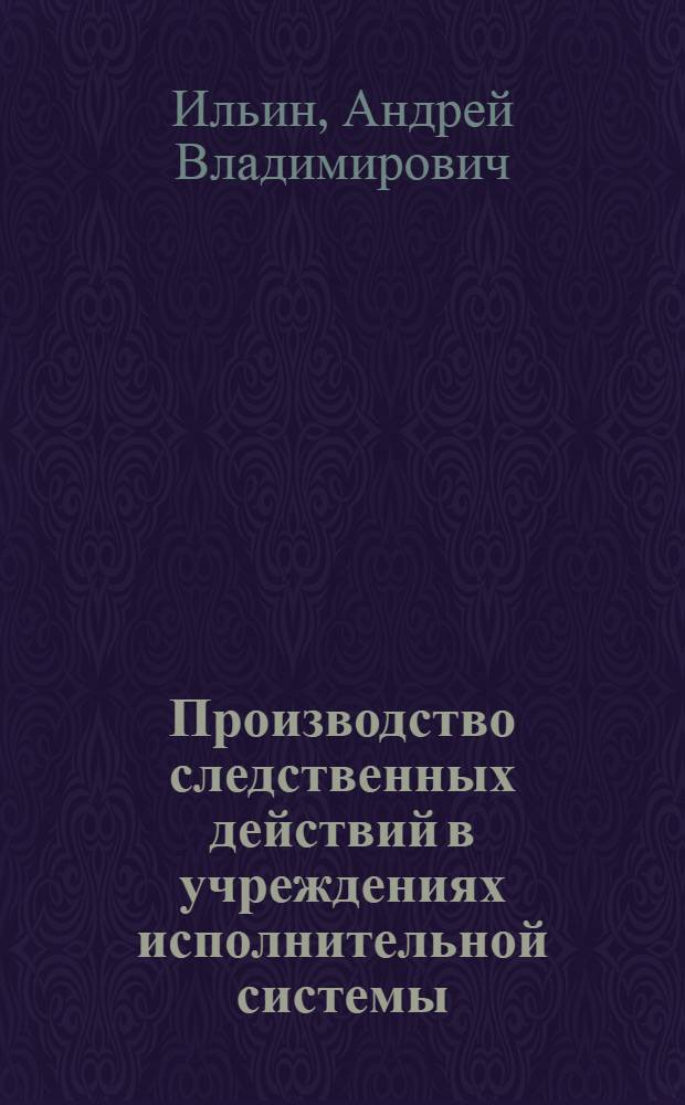 Производство следственных действий в учреждениях исполнительной системы : практическое пособие : для практических сотрудников уголовно-исполнительной системы