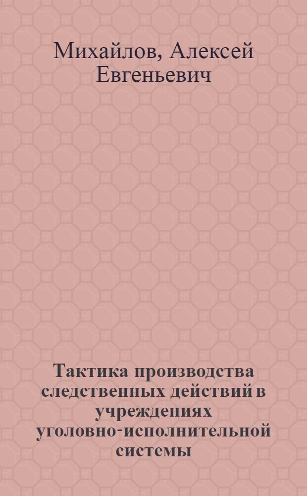 Тактика производства следственных действий в учреждениях уголовно-исполнительной системы : учебное пособие