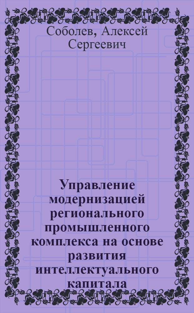 Управление модернизацией регионального промышленного комплекса на основе развития интеллектуального капитала : автореф. дис. на соиск. учен. степ. д. э. н. : специальность 08.00.05 <Экономика и управление народным хозяйством по отраслям и сферам деятельности>