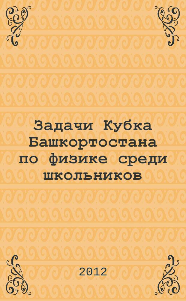 Задачи Кубка Башкортостана по физике среди школьников (2007-2012) : учебное пособие для учителей физики и учащихся 9-11-х классов