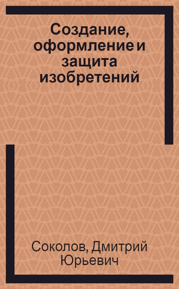 Создание, оформление и защита изобретений : практическое пособие для инженеров, ученых и патентоведов