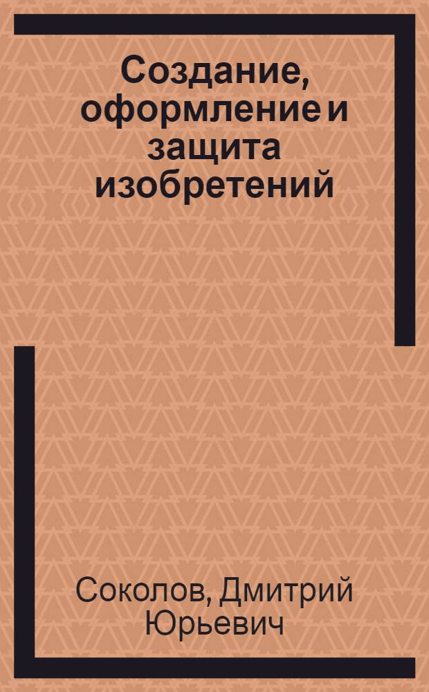 Создание, оформление и защита изобретений : практическое пособие для инженеров, ученых и патентоведов