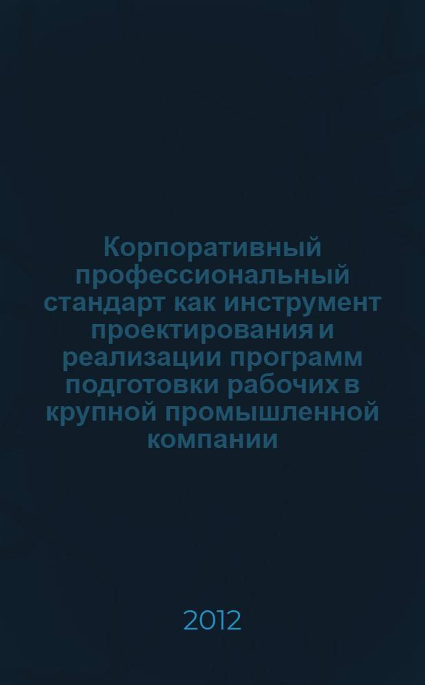 Корпоративный профессиональный стандарт как инструмент проектирования и реализации программ подготовки рабочих в крупной промышленной компании : методическое пособие