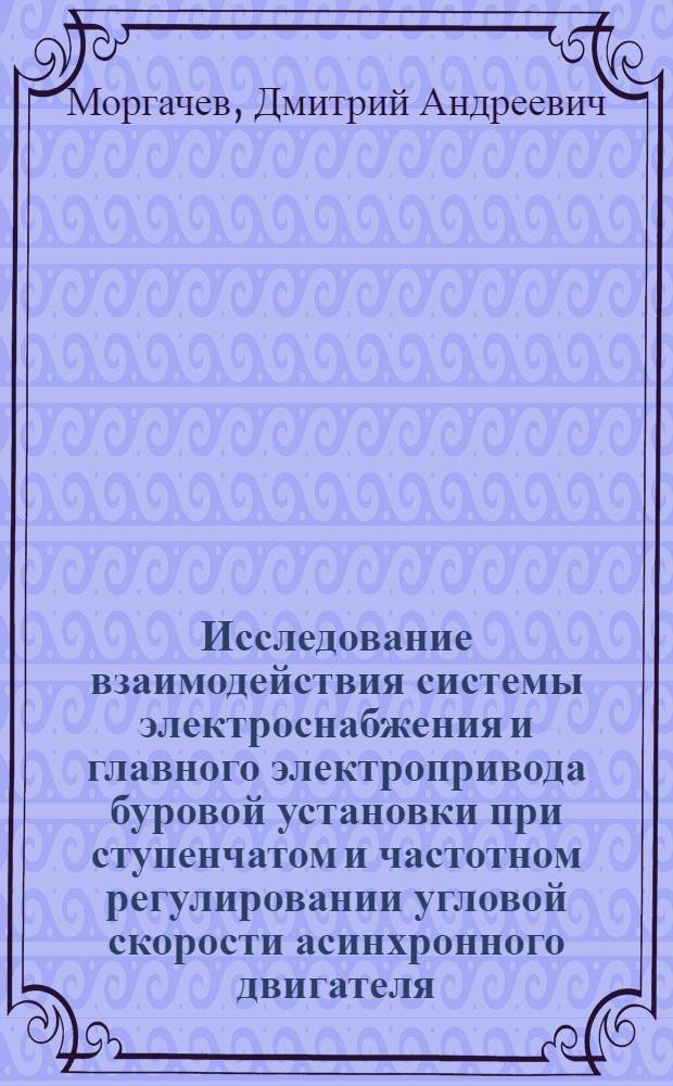 Исследование взаимодействия системы электроснабжения и главного электропривода буровой установки при ступенчатом и частотном регулировании угловой скорости асинхронного двигателя : сборник