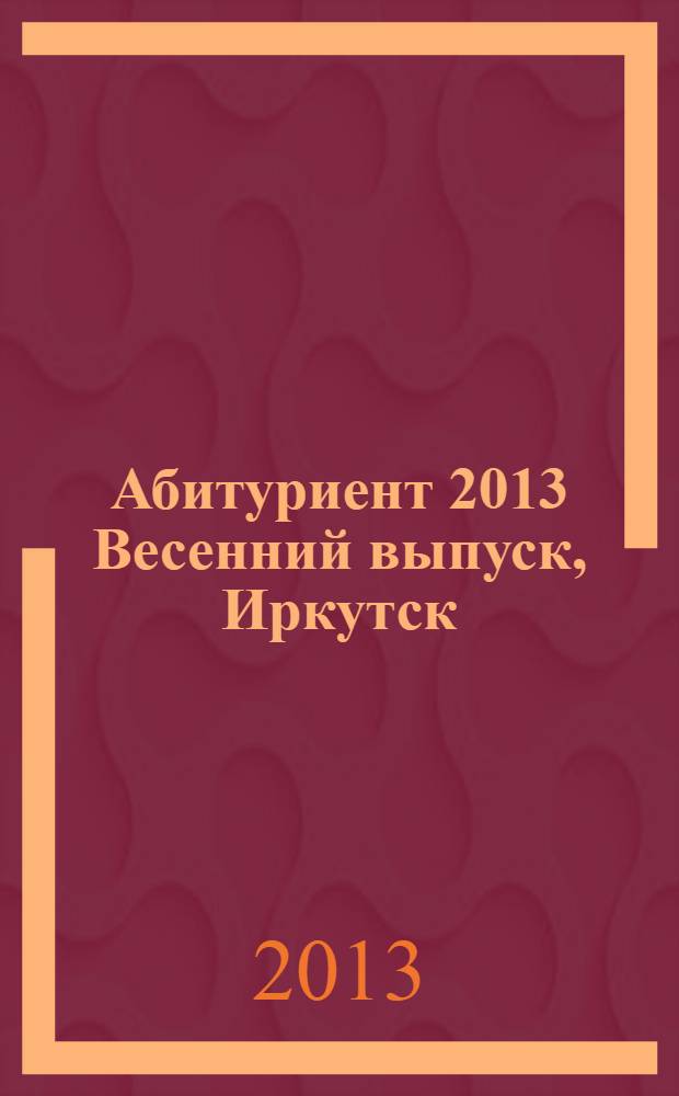 Абитуриент 2013 [Весенний выпуск, Иркутск] : справочник поступающего