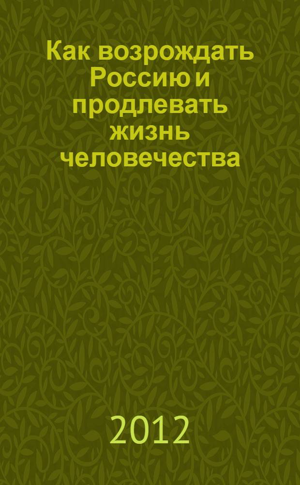 Как возрождать Россию и продлевать жизнь человечества : что было, есть и что должно быть