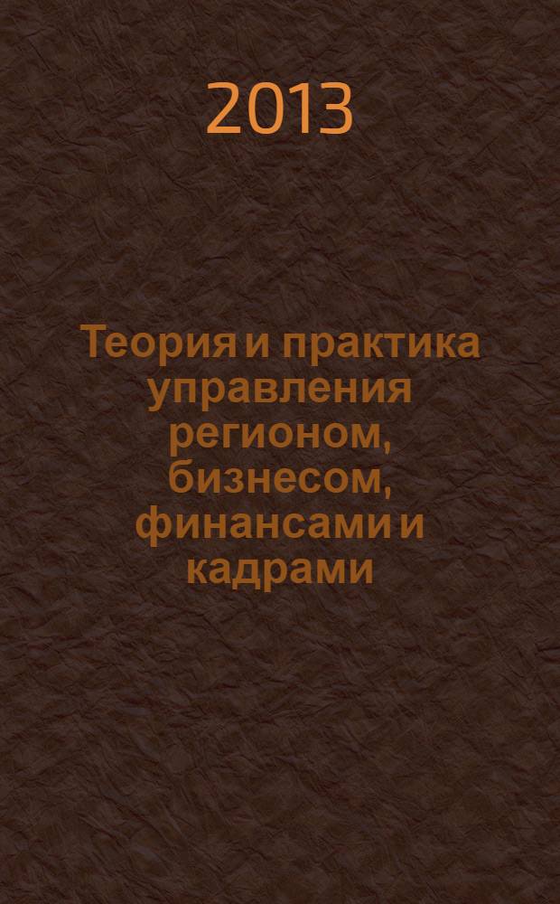 Теория и практика управления регионом, бизнесом, финансами и кадрами : сборник научных трудов по итогам Всероссийской заочной научно-практической конференции