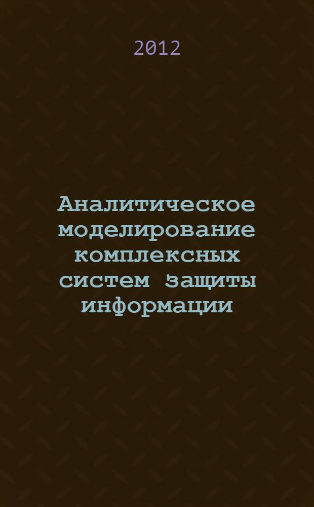 Аналитическое моделирование комплексных систем защиты информации : новые формализации аналитического исследования комплексных систем защиты информации