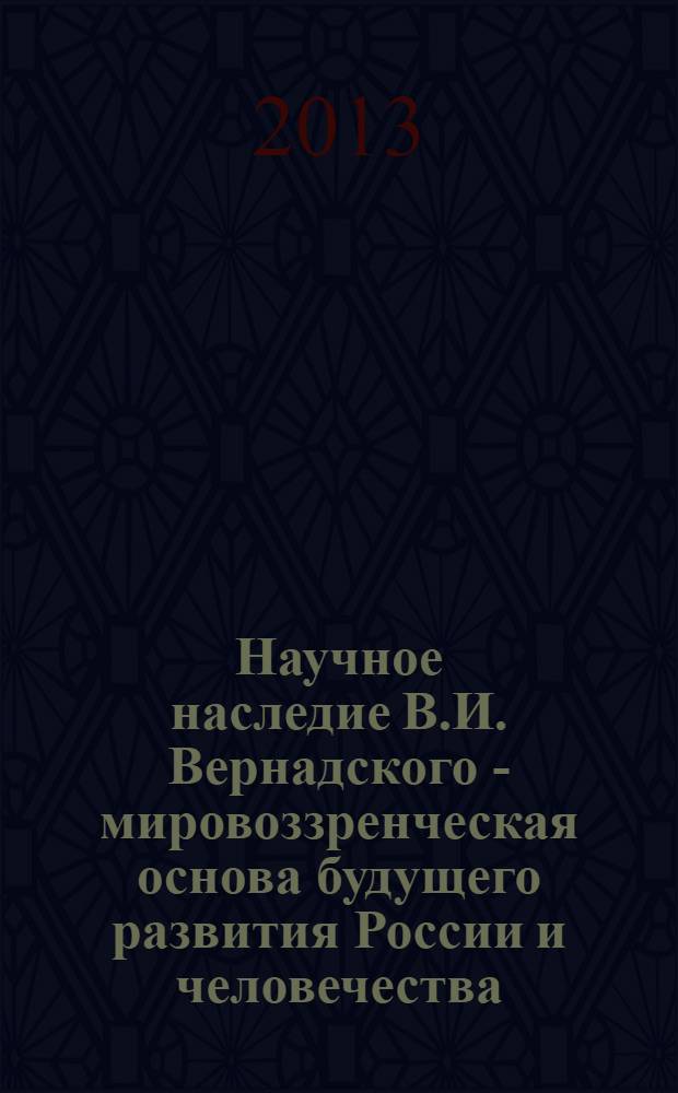 Научное наследие В.И. Вернадского - мировоззренческая основа будущего развития России и человечества : материалы "круглого стола" на тему: "Значение научных трудов великого русского ученого В.И. Вернадского для будущего развития России и человечества", 11 марта 2013 года