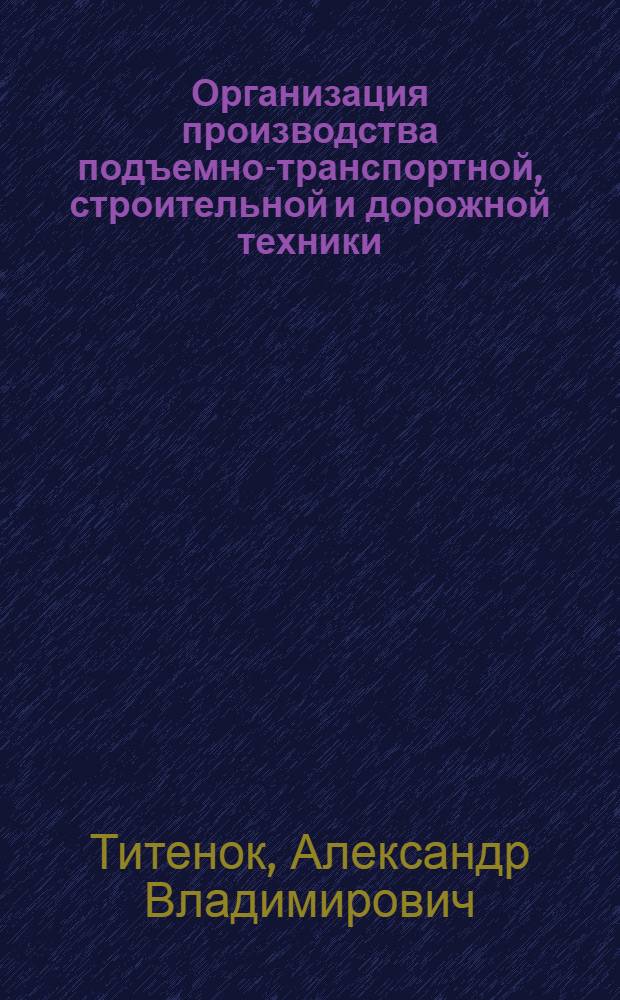 Организация производства подъемно-транспортной, строительной и дорожной техники : учебное пособие : для студентов, обучающихся по специальности 190205 "Подъемно-транспортные, строительные, дорожные машины и оборудование" (квалификация "инженер") и направлениям подготовки 190109 "Наземные транспортно-технологические комплексы" (квалификация "бакалавр")