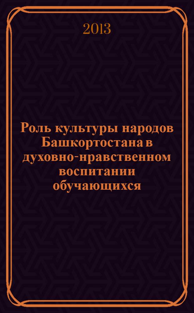 Роль культуры народов Башкортостана в духовно-нравственном воспитании обучающихся : материалы межрегиональной научно-практической конференции, Уфа, 8 февраля 2013 г