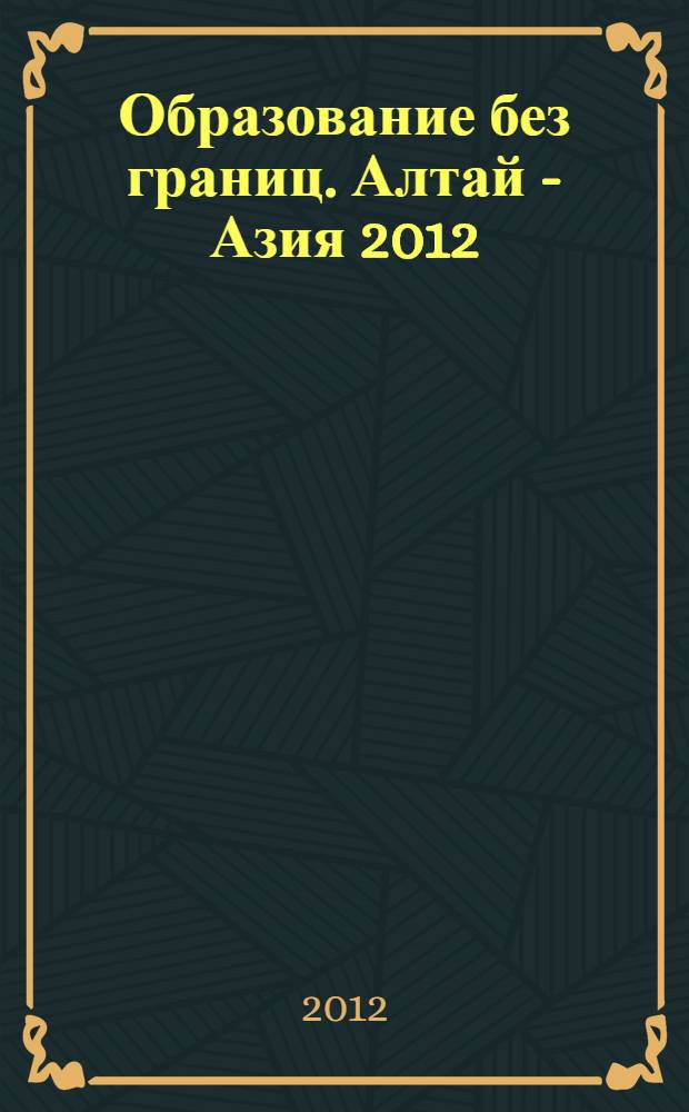 Образование без границ. Алтай - Азия 2012 = (Education without borders. Altai - Asia 2012) : сборник материалов Азиатского студенческого форума, 27-30 июня 2012 г., Барнаул, Россия