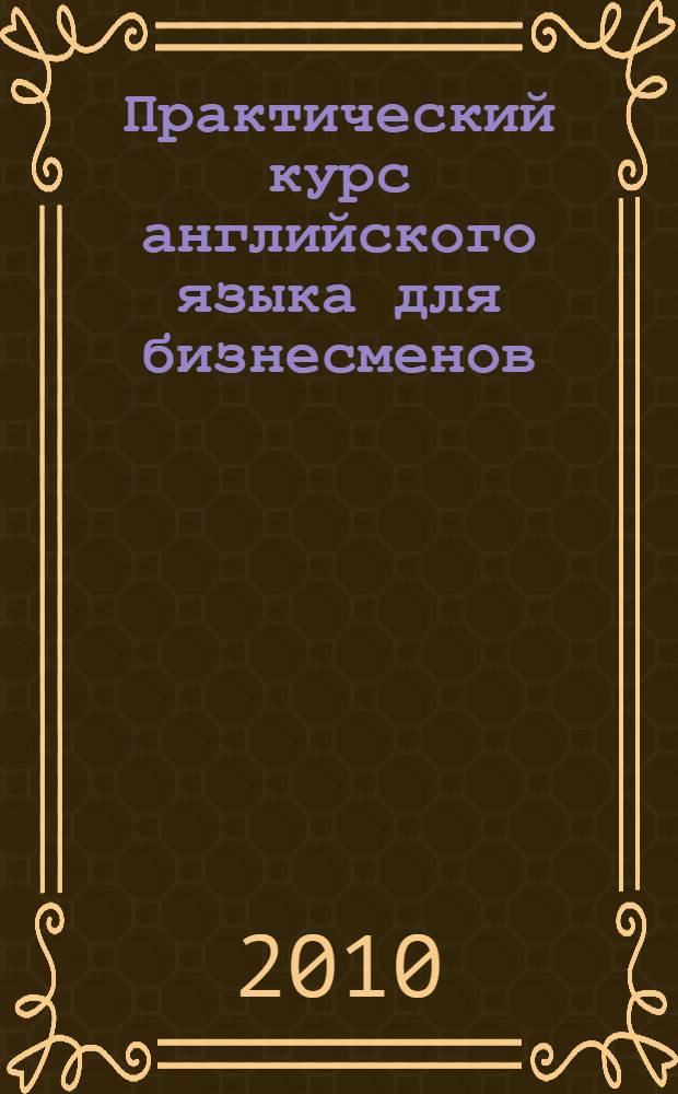 Практический курс английского языка для бизнесменов: введение в специальность : учебное модульное пособие для студентов I курса, обучающихся по специальностям "Мировая экономика", "Маркетинг", "Менеджмент", "Бухгалтерский учет, анализ и аудит"