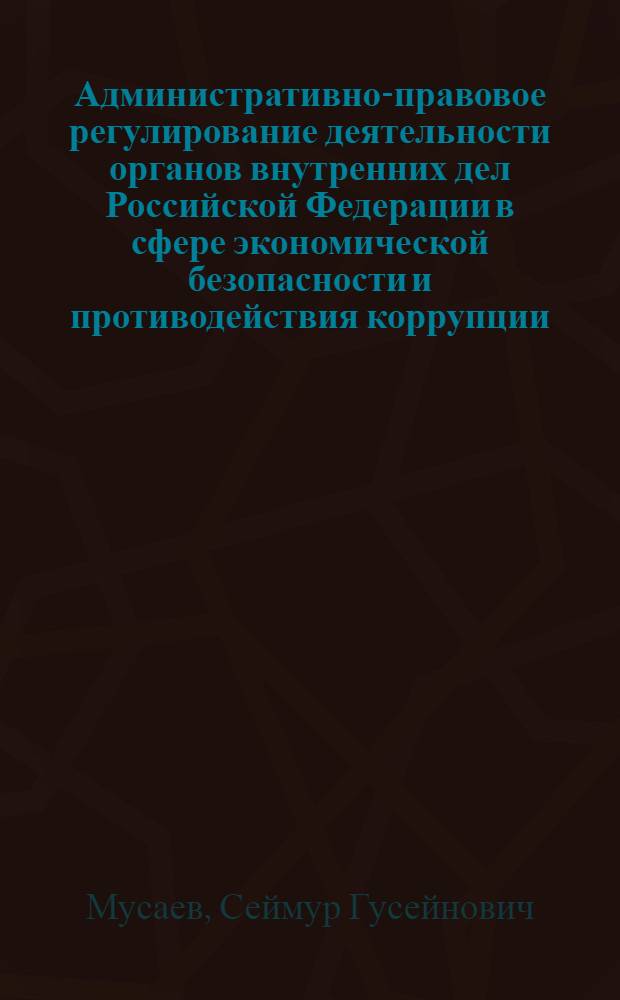 Административно-правовое регулирование деятельности органов внутренних дел Российской Федерации в сфере экономической безопасности и противодействия коррупции : автореф. дис. на соиск. учен. степ. к. ю. н. : специальность 12.00.14 <Административное право, финансовое право, информационное право>
