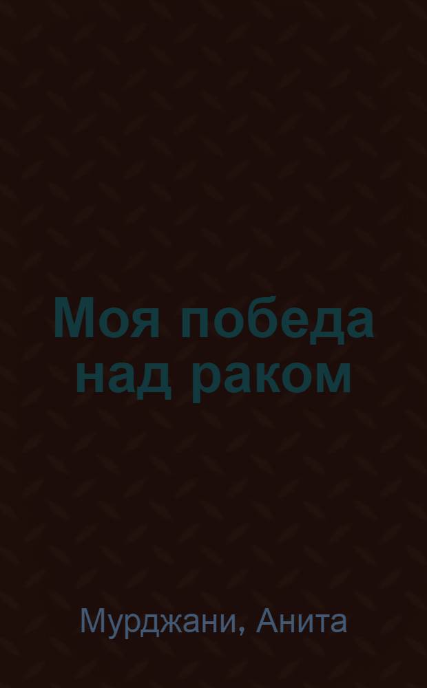 Моя победа над раком : путешествие от страшного заболевания и комы к полному выздоровлению