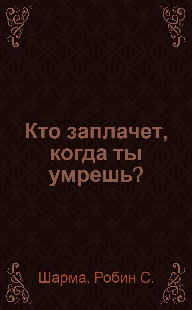 Кто заплачет, когда ты умрешь? : уроки жизни от монаха, который продал свой "феррари"