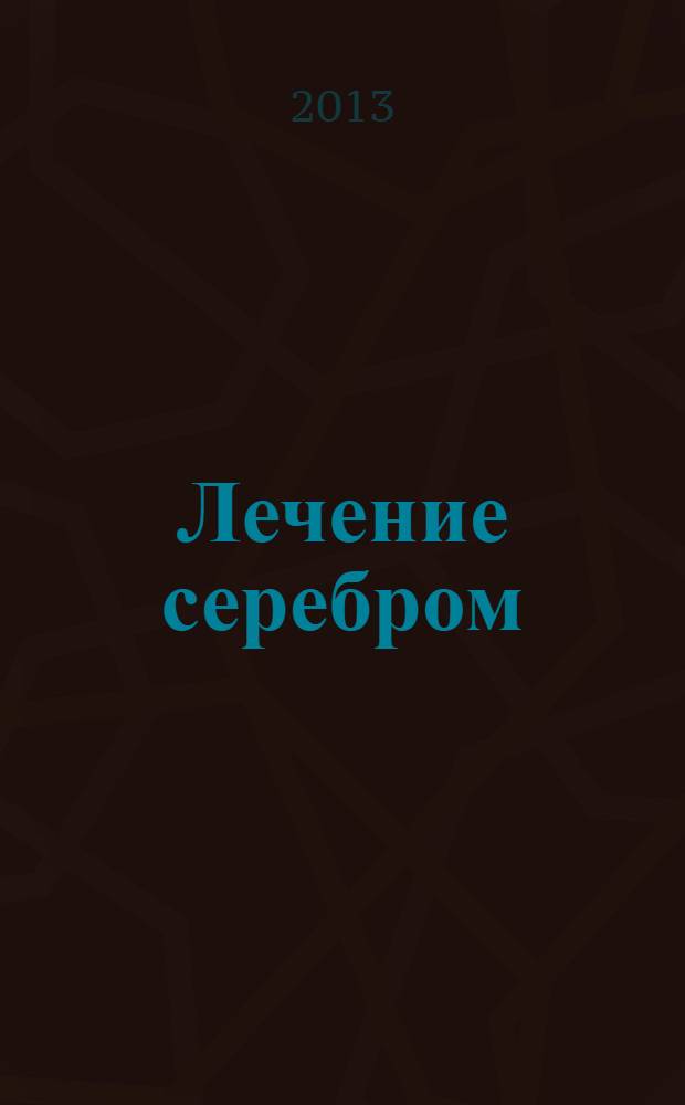 Лечение серебром : 40 лучших, проверенных на практике рецептов, гарантии опытных специалистов