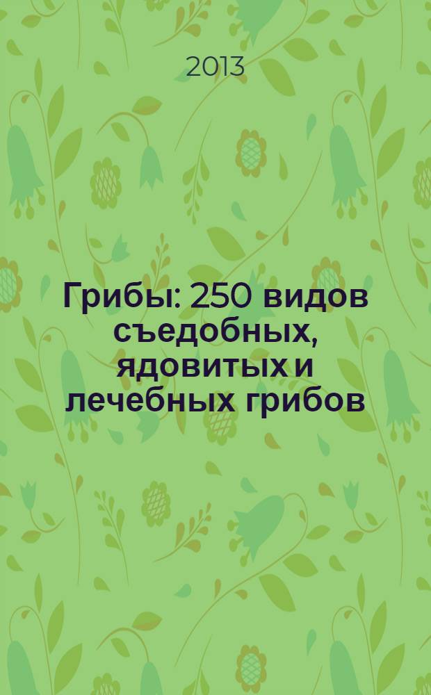 Грибы : 250 видов съедобных, ядовитых и лечебных грибов