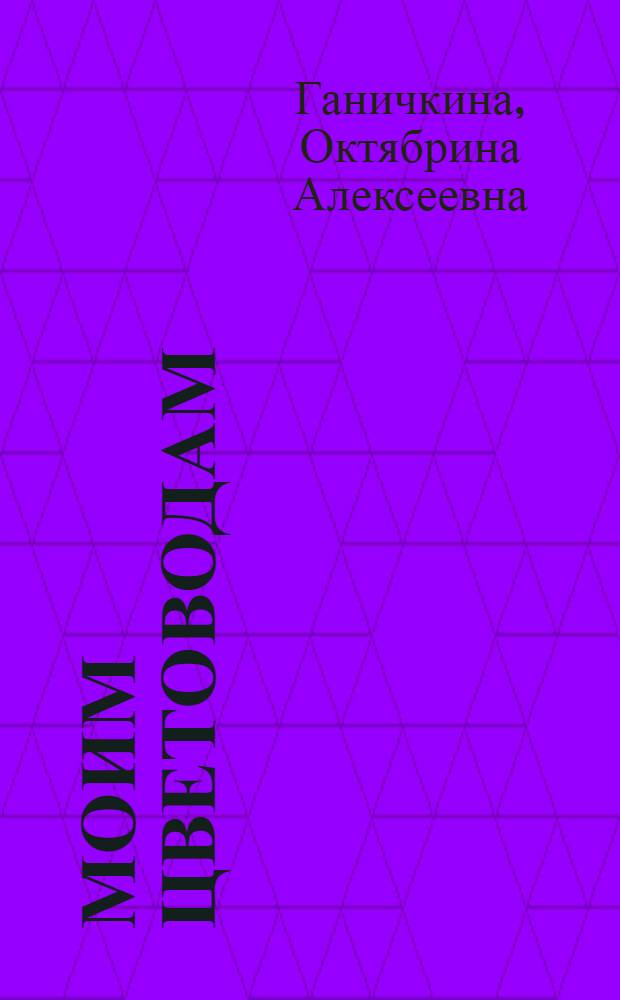 Моим цветоводам : агротехника луковичных, однолетних и многолетних культур, научный подход к выращиванию цветов, правила посадки, полива, подкормки, обрезки, меры борьбы с вредителями и болезнями