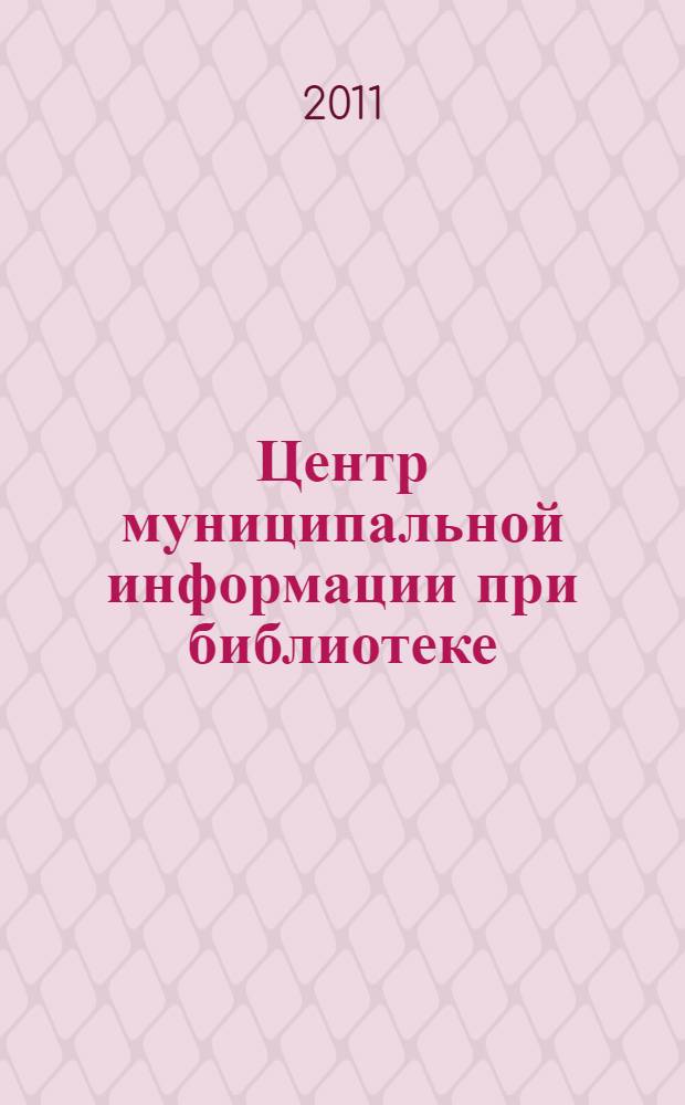 Центр муниципальной информации при библиотеке : материалы Обл. смотра-конкурса "Библиотека - лучший муниципальный информационный центр", ноябрь 2007 года - май 2008 года