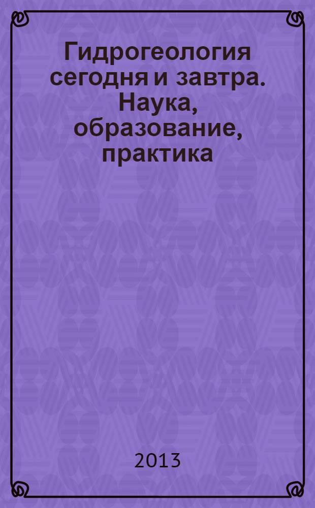Гидрогеология сегодня и завтра. Наука, образование, практика : материалы международной научной конференции, Москва 22-24 мая 2013 г