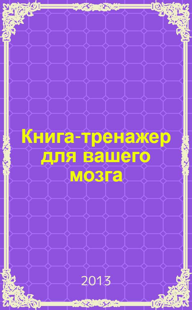 Книга-тренажер для вашего мозга : для осуществления повышения IQ, для значительного улучшения памяти, для активизации скрытых способностей и резервов мозга : сенсационное открытие современной психологии