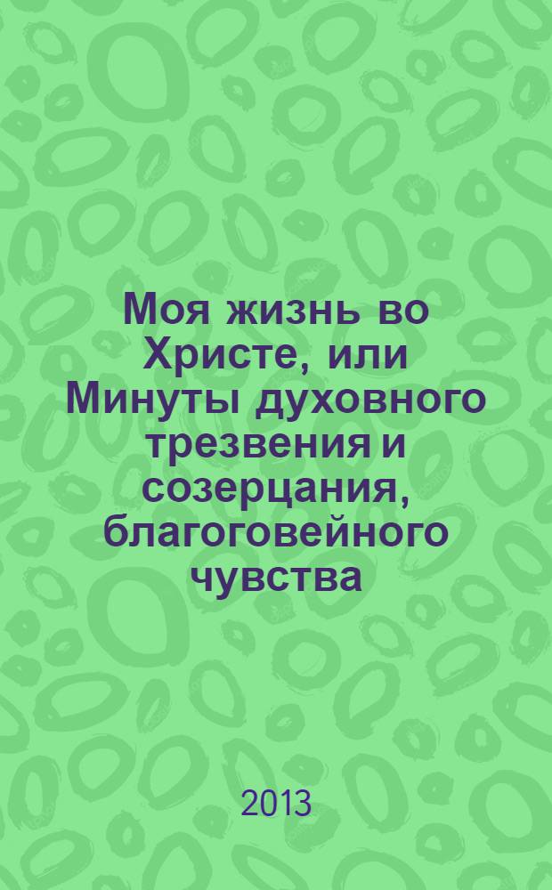 Моя жизнь во Христе, или Минуты духовного трезвения и созерцания, благоговейного чувства, душевного исправления и покоя в Боге : извлечение из дневника протоиерея Иоанна Ильича Сергиева