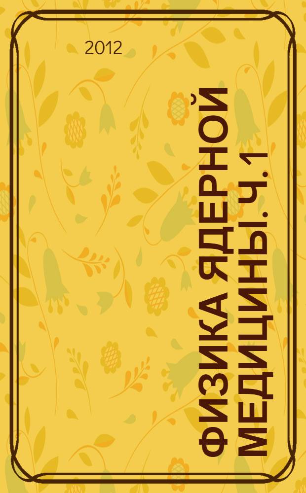 Физика ядерной медицины. Ч. 1 : Физический фундамент ядерной медицины, устройство и основные характеристики гамма-камер и коллиматоров [гамма]-излучения, однофотонная эмиссионная томография, реконструкция распределений активности радионуклидов в организме человека, получение радионуклидов