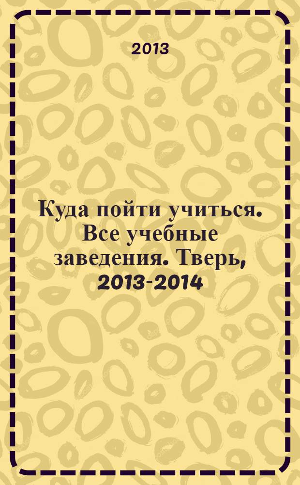 Куда пойти учиться. Все учебные заведения. Тверь, 2013-2014 : справочник абитуриента